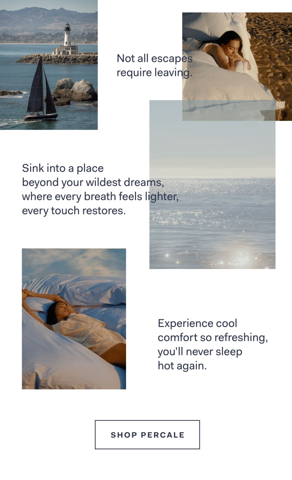 Not all escapes require leaving. Sink into a place beyond your wildest dreams, where every breath feels lighter, every touch restores. Experience cool comfort so refreshing, you'll never sleep hot again. Shop Percale