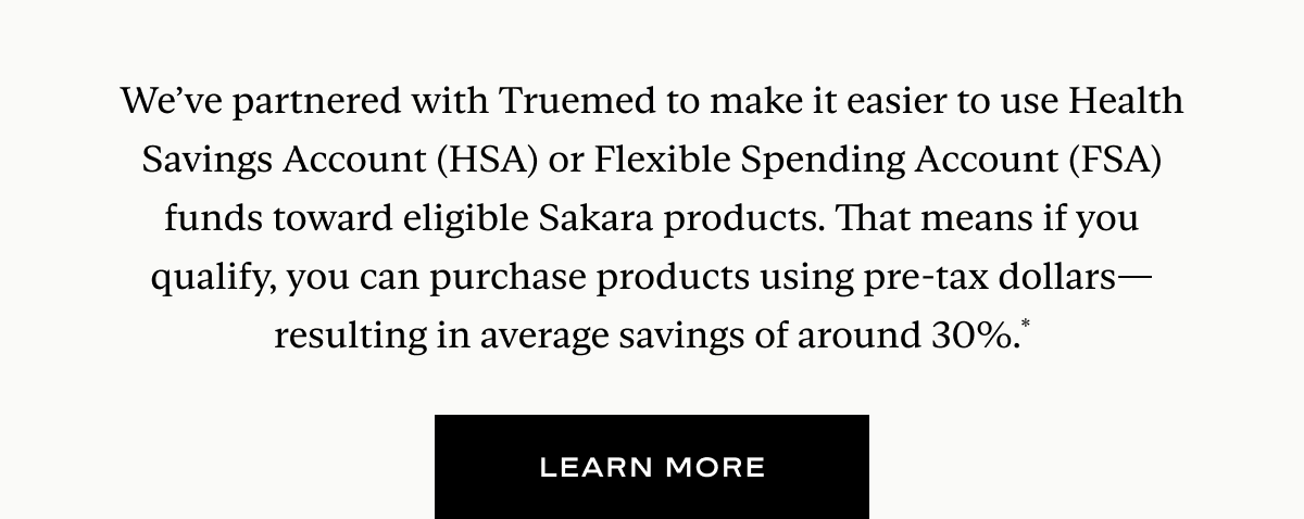 We’ve partnered with Truemed to make it easier to use Health Savings Account (HSA) or Flexible Spending Account (FSA) funds toward eligible Sakara products. That means if you qualify, you can purchase products using pre-tax dollars—resulting in average savings of around 30%.*