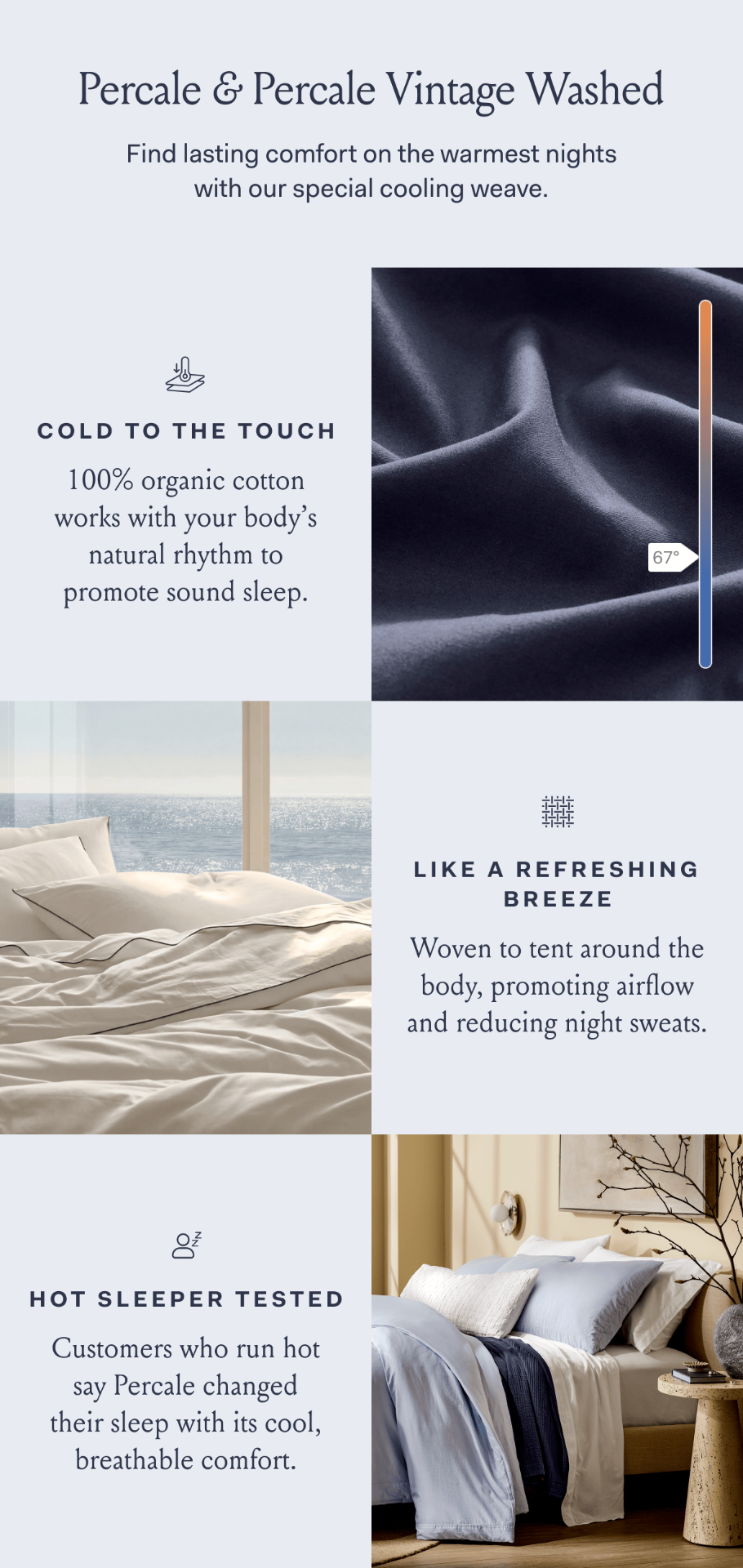 Percale & percale vintage washed find lasting comfort on the warmest nights with our special cooling weave. Cold to the touch 100% organic cotton works with your body's natural rhythm to promote sound sleep. Like a refreshing breeze woven to tent around the body, promoting airflow and reducing night sweats. Hot sleeper tested customers who run hot say Percale changed their sleep with its cool, breathable comfort.