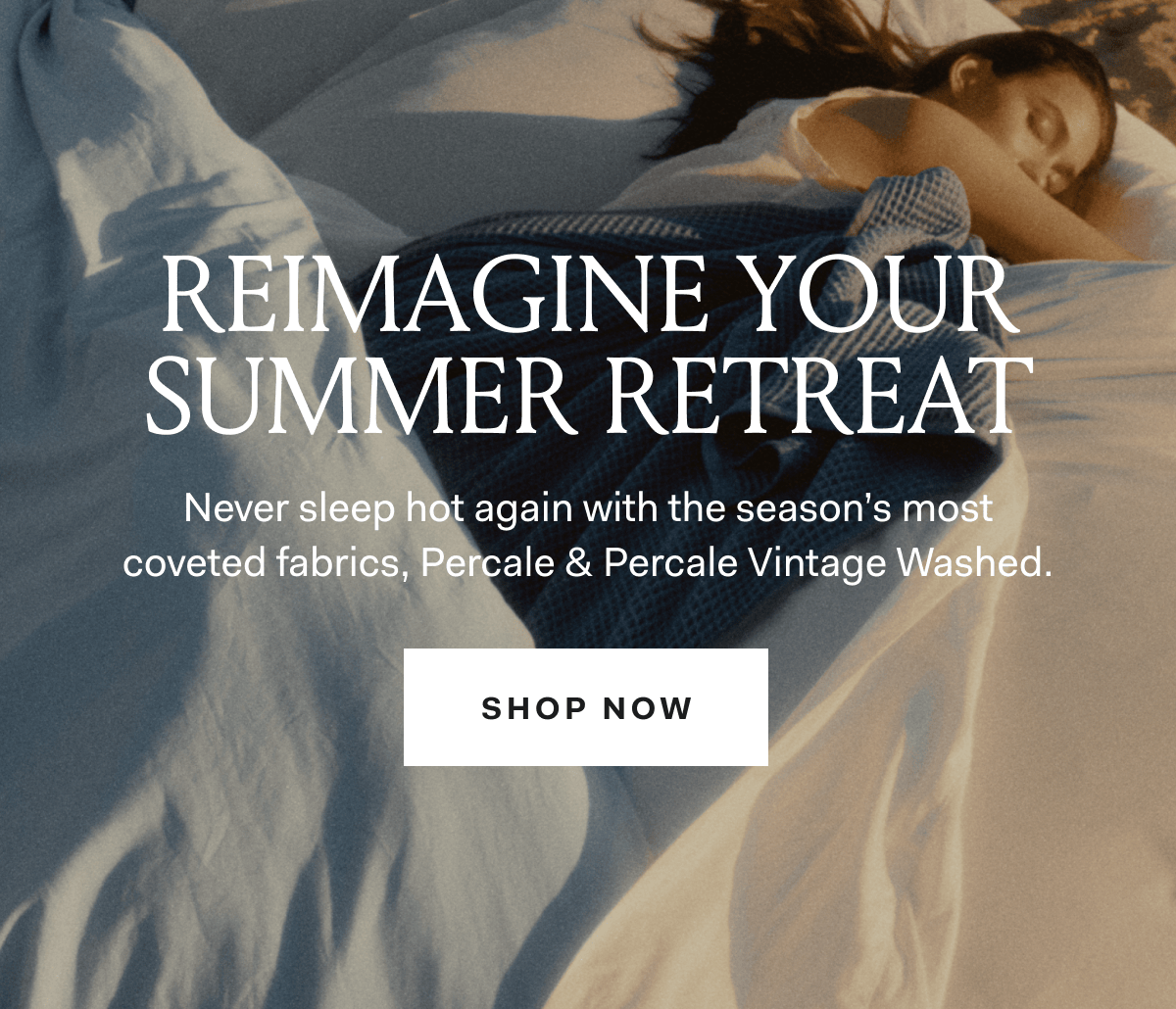 Reimagine your summer retreat never sleep hot again with the season's most coveted fabrics, percale & percale vintage washed. shop now