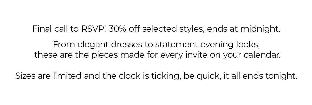 Final call to RSVP! 30% off selected styles, ends at midnight.  From elegant dresses to statement evening looks, these are the pieces made for every invite on your calendar.  Sizes are limited and the clock is ticking, be quick, it all ends tonight.