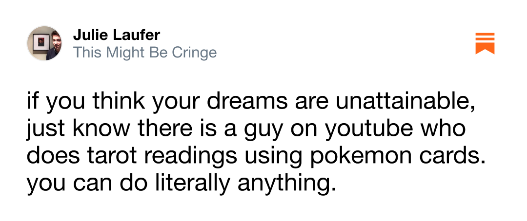 If you think your dreams are unattainable, just know there is a guy on youtube who does tarot readings using pokemon cards. you can do literally anything