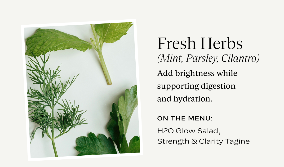 Fresh Herbs (Mint, Parsley, Cilantro): Add brightness while supporting digesting and hyrdation.