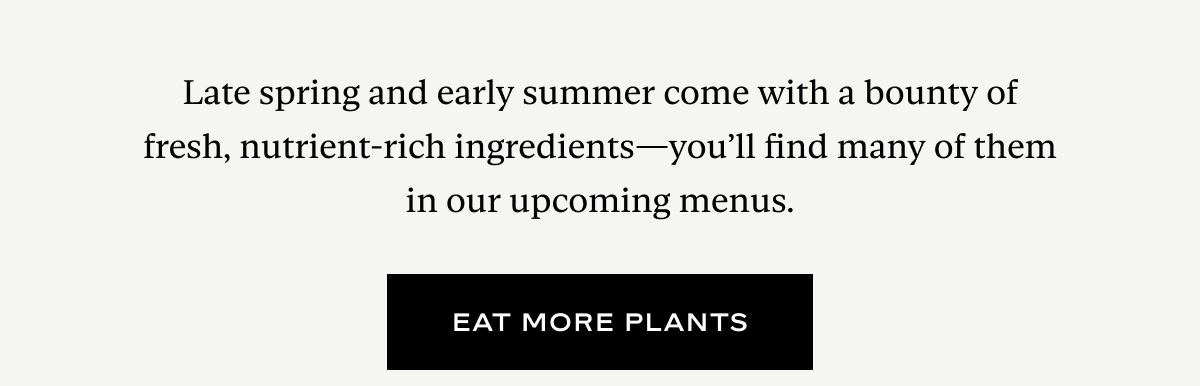 Late spring and early summer come with a bounty of fresh, nutrient-rich ingredients—you’ll find many of them in our upcoming menus.