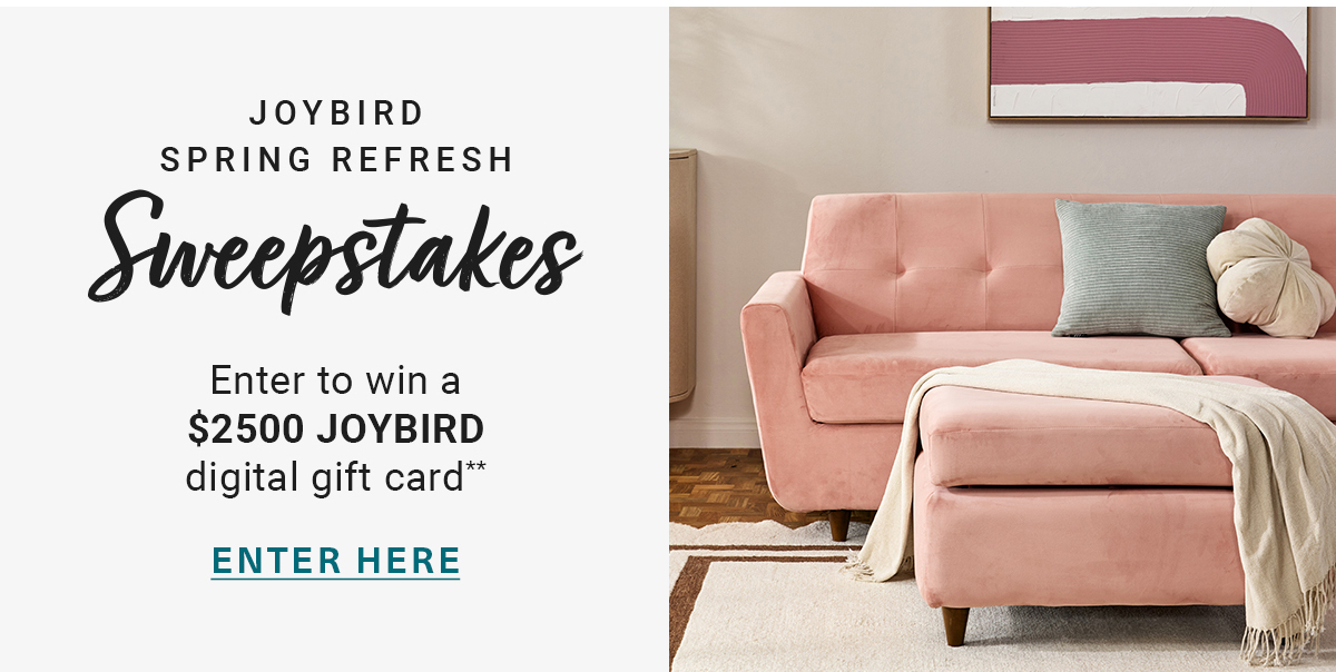 JOYBIRD SPRING REFRESH Sweepstakes Enter to win a $2500 JOYBIRD digital gift card** ENTER HERE
